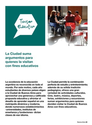 Buenos Aires 25
La excelencia de la educación
argentina es reconocida en todo el
mundo. Por este motivo, cada año
estudiantes de diversos países eligen
a la Ciudad de Buenos Aires para
aprovechar una generosa y calificada
propuesta educativa y afrontar el
desafío de aprender español en una
metrópolis dinámica y moderna,
donde numerosos establecimientos
-universidades, institutos de
enseñanza y fundaciones- dictan
clases de ese idioma.
La Ciudad suma
argumentos para
quienes la visitan
con fines educativos
La Ciudad permite la combinación
perfecta de estudio y entretenimiento;
además de su sólida tradición
pedagógica, ofrece una gran
variedad de actividades culturales.
Cine, teatro, música, deportes,
ferias, exhibiciones y excursiones
suman argumentos para quienes
deciden visitar la Ciudad de Buenos
Aires con fines educativos.
 