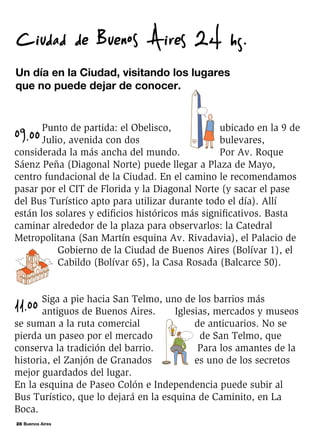 28 Buenos Aires
09.00
Punto de partida: el Obelisco, ubicado en la 9 de
Julio, avenida con dos bulevares,
considerada la más ancha del mundo. Por Av. Roque
Sáenz Peña (Diagonal Norte) puede llegar a Plaza de Mayo,
centro fundacional de la Ciudad. En el camino le recomendamos
pasar por el CIT de Florida y la Diagonal Norte (y sacar el pase
del Bus Turístico apto para utilizar durante todo el día). Allí
están los solares y edificios históricos más significativos. Basta
caminar alrededor de la plaza para observarlos: la Catedral
Metropolitana (San Martín esquina Av. Rivadavia), el Palacio de
Gobierno de la Ciudad de Buenos Aires (Bolívar 1), el
Cabildo (Bolívar 65), la Casa Rosada (Balcarce 50).
11.00 Siga a pie hacia San Telmo, uno de los barrios más
antiguos de Buenos Aires. Iglesias, mercados y museos
se suman a la ruta comercial de anticuarios. No se
pierda un paseo por el mercado de San Telmo, que
conserva la tradición del barrio. Para los amantes de la
historia, el Zanjón de Granados es uno de los secretos
mejor guardados del lugar.
En la esquina de Paseo Colón e Independencia puede subir al
Bus Turístico, que lo dejará en la esquina de Caminito, en La
Boca.
Un día en la Ciudad, visitando los lugares
que no puede dejar de conocer.
Ciudad de Buenos Aires 24 hs.
 