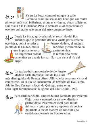 Buenos Aires 29
12.30 Ya en La Boca, comprobará que la calle
Caminito es un museo al aire libre que concentra
pintores, músicos, bailarines, estatuas vivientes, obras callejeras.
Una visita a la Fundación Proa lo acercará a las expresiones y
eventos culturales referentes del arte contemporáneo.
14.00 Desde La Boca, aprovechando el recorrido del Bus
Turístico que le permitirá dar una vuelta por la reserva
ecológica, podrá acceder a Puerto Madero, el antiguo
puerto de la Ciudad, ahora reciclado y convertido en
una importante zona gastronómica.
Le sugerimos probar la reconocida carne
argentina en una de las parrillas con vista al río del
lugar.
16.00 Un taxi podrá transportarlo desde Puerto
Madero hasta Recoleta: uno de los sitios
más distinguidos de Buenos Aires. Allí, vale la pena una visita al
cementerio, en el que se encuentran las bóvedas de Eva Perón,
Adolfo Bioy Casares y Facundo Quiroga, entre otras.
Otro lugar recomendable: la Iglesia del Pilar (Junín 1890).
18.00 Para terminar el día, emprenda una caminata por Palermo
Viejo, zona vanguardista en arte, diseño y
gastronomía. Palermo es ideal para mirar
vidrieras y optar por una propuesta de cocina
gourmet: la mejor manera de concluir una
vertiginosa jornada en Buenos Aires.
 