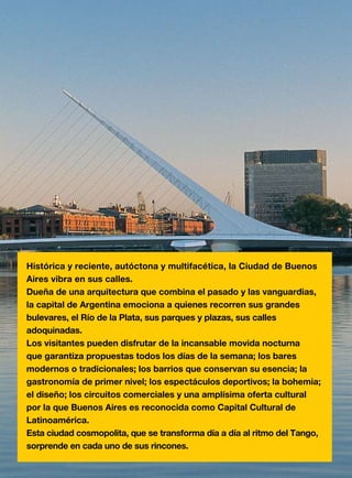 Buenos Aires 3
Histórica y reciente, autóctona y multifacética, la Ciudad de Buenos
Aires vibra en sus calles.
Dueña de una arquitectura que combina el pasado y las vanguardias,
la capital de Argentina emociona a quienes recorren sus grandes
bulevares, el Río de la Plata, sus parques y plazas, sus calles
adoquinadas.
Los visitantes pueden disfrutar de la incansable movida nocturna
que garantiza propuestas todos los días de la semana; los bares
modernos o tradicionales; los barrios que conservan su esencia; la
gastronomía de primer nivel; los espectáculos deportivos; la bohemia;
el diseño; los circuitos comerciales y una amplísima oferta cultural
por la que Buenos Aires es reconocida como Capital Cultural de
Latinoamérica.
Esta ciudad cosmopolita, que se transforma día a día al ritmo del Tango,
sorprende en cada uno de sus rincones.
 