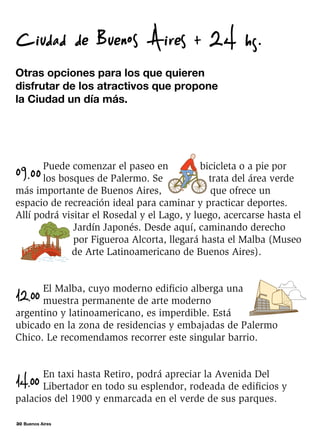 30 Buenos Aires
Otras opciones para los que quieren
disfrutar de los atractivos que propone
la Ciudad un día más.
Ciudad de Buenos Aires + 24 hs.
09.00
Puede comenzar el paseo en bicicleta o a pie por
los bosques de Palermo. Se trata del área verde
más importante de Buenos Aires, que ofrece un
espacio de recreación ideal para caminar y practicar deportes.
Allí podrá visitar el Rosedal y el Lago, y luego, acercarse hasta el
Jardín Japonés. Desde aquí, caminando derecho
por Figueroa Alcorta, llegará hasta el Malba (Museo
de Arte Latinoamericano de Buenos Aires).
12.00
El Malba, cuyo moderno edificio alberga una
muestra permanente de arte moderno
argentino y latinoamericano, es imperdible. Está
ubicado en la zona de residencias y embajadas de Palermo
Chico. Le recomendamos recorrer este singular barrio.
14.00
En taxi hasta Retiro, podrá apreciar la Avenida Del
Libertador en todo su esplendor, rodeada de edificios y
palacios del 1900 y enmarcada en el verde de sus parques.
 