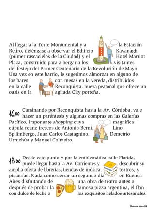 Buenos Aires 31
Al llegar a la Torre Monumental y a la Estación
Retiro, deténgase a observar el Edificio Kavanagh
(primer rascacielos de la Ciudad) y el Hotel Marriot
Plaza, construido para albergar a los visitantes
del festejo del Primer Centenario de la Revolución de Mayo.
Una vez en este barrio, le sugerimos almorzar en alguno de
los bares con mesas en la vereda, distribuidos
en la calle Reconquista, nueva peatonal que ofrece un
oasis en la agitada City porteña.
16.00
Caminando por Reconquista hasta la Av. Córdoba, vale
hacer un paréntesis y algunas compras en las Galerías
Pacífico, imponente shopping cuya magnífica
cúpula reúne frescos de Antonio Berni, Lino
Spilimbergo, Juan Carlos Castagnino, Demetrio
Urruchúa y Manuel Colmeiro.
18.00
Desde este punto y por la emblemática calle Florida,
puede llegar hasta la Av. Corrientes y descubrir su
amplia oferta de librerías, tiendas de música, teatros, y
pizzerías. Nada como cerrar un segundo día en Buenos
Aires disfrutando de una obra de teatro antes o
después de probar la famosa pizza argentina, el flan
con dulce de leche o los exquisitos helados artesanales.
 