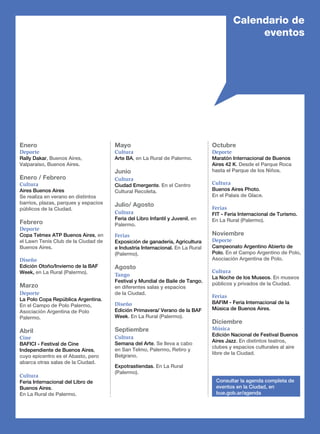 Enero
Deporte
Rally Dakar, Buenos Aires,
Valparaíso, Buenos Aires.
Enero / Febrero
Cultura
Aires Buenos Aires
Se realiza en verano en distintos
barrios, plazas, parques y espacios
públicos de la Ciudad.
Febrero
Deporte
Copa Telmex ATP Buenos Aires, en
el Lawn Tenis Club de la Ciudad de
Buenos Aires.
Diseño
Edición Otoño/Invierno de la Baf
Week, en La Rural (Palermo).
Marzo
Deporte
La Polo Copa República Argentina.
En el Campo de Polo Palermo,
Asociación Argentina de Polo
Palermo.
Abril
Cine
BAFICI - Festival de Cine
Independiente de Buenos Aires,
cuyo epicentro es el Abasto, pero
abarca otras salas de la Ciudad.
Cultura
Feria Internacional del Libro de
Buenos Aires.
En La Rural de Palermo.
Mayo
Cultura
Arte BA, en La Rural de Palermo.
Junio
Cultura
Ciudad Emergente. En el Centro
Cultural Recoleta.
Julio/ Agosto
Cultura
Feria del Libro Infantil y Juvenil, en
Palermo.
Ferias
Exposición de ganadería, Agricultura
e Industria Internacional. En La Rural
(Palermo).
Agosto
Tango
Festival y Mundial de Baile de Tango,
en diferentes salas y espacios
de la Ciudad.
Diseño
Edición Primavera/ Verano de la Baf
Week. En La Rural (Palermo).
Septiembre
Cultura
Semana del Arte. Se lleva a cabo
en San Telmo, Palermo, Retiro y
Belgrano.
Expotrastiendas. En La Rural
(Palermo).
Calendario de
eventos
Octubre
Deporte
Maratón Internacional de Buenos
Aires 42 K. Desde el Parque Roca
hasta el Parque de los Niños.
Cultura
Buenos Aires Photo.
En el Palais de Glace.
Ferias
FIT - Feria Internacional de Turismo.
En La Rural (Palermo).
Noviembre
Deporte
Campeonato Argentino Abierto de
Polo. En el Campo Argentino de Polo,
Asociación Argentina de Polo.
Cultura
La Noche de los Museos. En museos
públicos y privados de la Ciudad.
Ferias
BAFIM - Feria Internacional de la
Música de Buenos Aires.
Diciembre
Música
Edición Nacional de Festival Buenos
Aires Jazz. En distintos teatros,
clubes y espacios culturales al aire
libre de la Ciudad.
Consultar la agenda completa de
eventos en la Ciudad, en
bue.gob.ar/agenda
 
