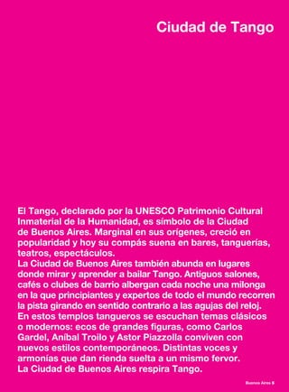 Buenos Aires 5
El Tango, declarado por la UNESCO Patrimonio Cultural
Inmaterial de la Humanidad, es símbolo de la Ciudad
de Buenos Aires. Marginal en sus orígenes, creció en
popularidad y hoy su compás suena en bares, tanguerías,
teatros, espectáculos.
La Ciudad de Buenos Aires también abunda en lugares
donde mirar y aprender a bailar Tango. Antiguos salones,
cafés o clubes de barrio albergan cada noche una milonga
en la que principiantes y expertos de todo el mundo recorren
la pista girando en sentido contrario a las agujas del reloj.
En estos templos tangueros se escuchan temas clásicos
o modernos: ecos de grandes figuras, como Carlos
Gardel, Aníbal Troilo y Astor Piazzolla conviven con
nuevos estilos contemporáneos. Distintas voces y
armonías que dan rienda suelta a un mismo fervor.
La Ciudad de Buenos Aires respira Tango.
Ciudad de Tango
 