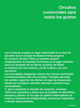 Buenos Aires 9
Circuitos
comerciales para
todos los gustos
Las compras ocupan un lugar importante en la lista de
placeres que la Ciudad de Buenos Aires propone.
En el barrio de San Telmo se pueden adquirir
antigüedades; la Avenida Corrientes es el lugar indicado
para los amantes de los libros; el barrio de Retiro
se destaca por sus cueros, y el de La Boca, por sus
souvenirs.
Los principales shoppings reúnen las marcas nacionales
e internacionales más reconocidas. También abundan
los outlets, negocios de ofertas de ropa de temporada,
donde se consiguen variados artículos a precios muy
convenientes.
Y, para completar el circuito de compras, conviene
visitar los mercados y ferias que se instalan en diferentes
parques y plazas, en los que un público heterogéneo se
acerca a la pesca de antigüedades, productos regionales
o simple esparcimiento.
 