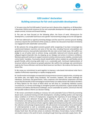 G20 Leaders’ declaration
Building consensus for fair and sustainable development
1. Ten years since the first G20 Leaders’ Summit we met in Buenos Aires, Argentina, on 30 November-
1 December 2018 to build consensus for fair and sustainable development through an agenda that is
people-centred, inclusive and forward-looking.
2. This year we have focused on the following pillars: the future of work, infrastructure for
development, a sustainable food future and a gender mainstreaming strategy across the G20 agenda.
3. We have addressed our agenda promoting dialogue and the search for common ground. Building
consensus requires the commitment of the society as a whole. Our discussions have been enriched by
our engagement with stakeholder communities.
4. We welcome the strong global economic growth while recognizing it has been increasingly less
synchronized between countries and some of the key risks, including financial vulnerabilities and
geopolitical concerns, have partially materialized. We also note current trade issues. We reaffirm our
pledge to use all policy tools to achieve strong, sustainable, balanced and inclusive growth, and
safeguard against downside risks, by stepping up our dialogue and actions to enhance confidence.
Monetary policy will continue to support economic activity and ensure price stability, consistent with
central banks’ mandates. Fiscal policy should rebuild buffers where needed, be used flexibly and be
growth-friendly, while ensuring public debt is on a sustainable path. Continued implementation of
structural reforms will enhance our growth potential. We reaffirm the exchange rate commitments
made by the Finance Ministers and Central Bank Governors last March. We endorse the Buenos Aires
Action Plan.
5. We renew our commitment to work together to improve a rules-based international order that is
capable of effectively responding to a rapidly changing world.
6. Transformative technologies are expected to bring immense economic opportunities, including new
and better jobs, and higher living standards. The transition, however, will create challenges for
individuals, businesses and governments. Policy responses and international cooperation will help
ensure that the benefits of the technological transformation are widely shared. We endorse the Menu
of Policy Options for the Future of Work which we will draw on, considering individual country
circumstances, to: harness technology to strengthen growth and productivity; support people during
transitions and address distributional challenges; secure sustainable tax systems; and ensure that the
best possible evidence informs our decision-making.
7. We remain committed to building an inclusive, fair and sustainable Future of Work by promoting
decent work, vocational training and skills development, including reskilling workers and improving
labour conditions in all forms of employment, recognizing the importance of social dialogue in this
area, including work delivered through digital platforms, with a focus on promoting labour
formalization and making social protection systems strong and portable, subject to national law and
circumstances. We will continue to foster cognitive, digital and entrepreneurship skills, and encourage
the collection and exchange of good practices. We will promote increasing labour force participation
of underrepresented as well as vulnerable groups, including persons with disabilities. We will
implement policies to improve the employment situation of young people, consistent with the G20
Antalya Youth Goal. We will take actions to eradicate child labour, forced labour, human trafficking
and modern slavery in the world of work, including through fostering sustainable supply chains. We
 