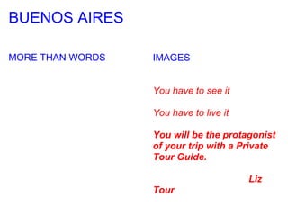 BUENOS AIRES

MORE THAN WORDS   IMAGES


                  You have to see it

                  You have to live it

                  You will be the protagonist
                  of your trip with a Private
                  Tour Guide.

                                        Liz
                  Tour
 