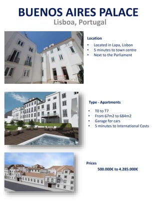 Lisboa, Portugal
• Located in Lapa, Lisbon
• 5 minutes to town centre
• Next to the Parliament
• T0 to T7
• From 67m2 to 684m2
• Garage for cars
• 5 minutes to International Costs
500.000€ to 4.285.000€
Prices
Type - Apartments
Location
BUENOS AIRES PALACE