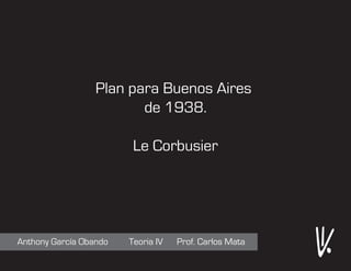 Plan para Buenos Aires
                         de 1938.

                         Le Corbusier




Anthony García Obando   Teoria IV   Prof. Carlos Mata
 