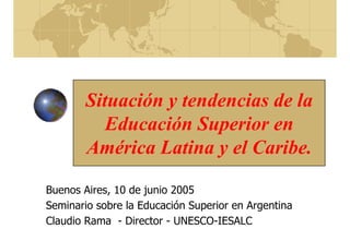 Situación y tendencias de la
Educación Superior en
América Latina y el Caribe.
Buenos Aires, 10 de junio 2005
Seminario sobre la Educación Superior en Argentina
Claudio Rama - Director - UNESCO-IESALC
 