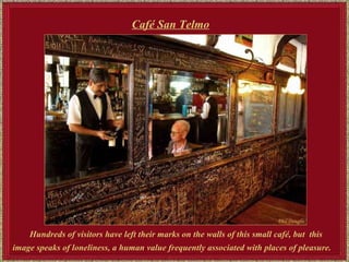 Hundreds of visitors have left their marks on the walls of this small café, but  t his image speaks of loneliness, a human value frequently associated with places of pleasure.   Café San Telmo   