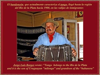 El   bandoneón ,  que actualmente caracteriza el  tango , llegó hasta la región del Rio de la Plata hacia 1900, en las valijas de inmigrantes  Jorge Luis Borges   wrote: "Tango  belongs to the Rio de la Plata and it is the son of Uruguayan "milonga" and grandson of the “habanera” 