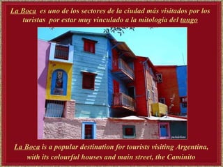 La Boca   es uno de los sectores de la ciudad más visitados por los turistas  por estar muy vinculado a la mitología del  tango La Boca  is a popular destination for tourists visiting Argentina,  with its colourful houses and main street, the Caminito   