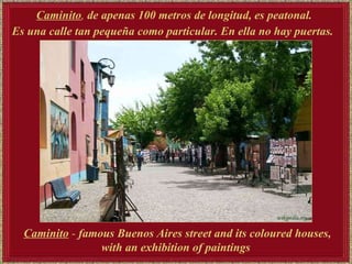 Caminito ,  de apenas 100 metros de longitud, es peatonal.  Es una calle tan pequeña como particular. En ella no hay puertas.   Caminito  -  famous Buenos Aires street and its coloured houses, with  an exhibition of paintings   