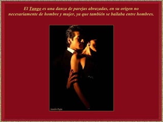 El  Tango  es una danza de parejas abrazadas, en su origen no  necesariamente de hombre y mujer, ya que también se bailaba entre hombres.   