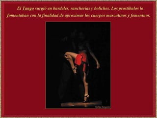 El   Tango   surgió en burdeles, rancherías y boliches. Los prostíbulos lo fomentaban con la finalidad de aproximar los cuerpos masculinos y femeninos.   
