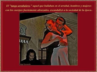 El " tango arrabalero ," aquel que bailaban en el arrabal, hombres y mujeres con los cuerpos fuertemente abrazados, escandalizó a la sociedad de la época . 