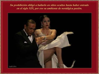 Su prohibición obligó a bailarlo en sitios ocultos hasta haber entrado en el siglo XIX, por eso su ambiente de nostálgica pasión.   