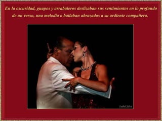 En la oscuridad, guapos y arrabaleros deslizaban sus sentimientos en lo profundo  de un verso, una melodía o bailaban abrazados a su ardiente compañera.   