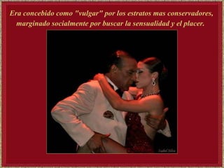 Era concebido como "vulgar" por los estratos mas conservadores, marginado socialmente por buscar la sensualidad y el placer.   