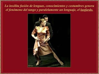 La insólita fusión de lenguas, conocimientos y costumbres genera el fenómeno del tango y paralelamente un lenguaje, el  lunfardo.   