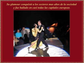 Su glamour conquistó a los sectores mas altos de la sociedad  y fue bailado en casi todas las capitales europeas . 