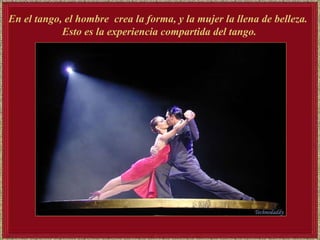 En el tango, el hombre  crea la forma, y la mujer la llena de belleza. Esto es la experiencia compartida del tango. 