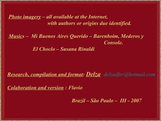 Photo imagery  – all available at the Internet,  with authors or origins due identified.  Music s –  Mi Buenos Aires Querido – Barenboim, Mederos y  Console. El Choclo – Susana Rinaldi   Research, compilation and format :  Delza   [email_address] Colaboration and version  : Flavio Brazil – São Paulo –  III - 2007 