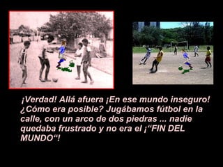 ¡V erdad! All á a fuera  ¡E n ese mundo inseguro!  ¿ C ó mo era posible? Jugábamos f ú tbol en la calle, con un arco de dos piedras ... nadie quedaba frustrado y no era el  ¡ “FIN DEL MUNDO“! 