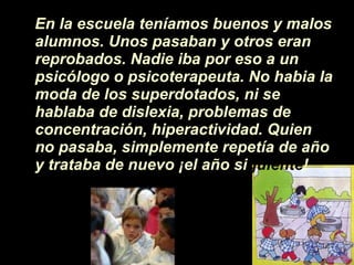 En la escuela ten íamos  buenos y malos alumnos. Unos pasaban y otros eran reprobados. Nadie iba por eso a un psicólogo o psicoterapeuta. No habia la moda de los superdotados, ni se hablaba de dislexia, problemas de concentraci ón , hiperactividad. Quien no pasaba, simplemente repet í a de a ñ o y trataba de nuevo  ¡ el a ñ o si guiente ! 