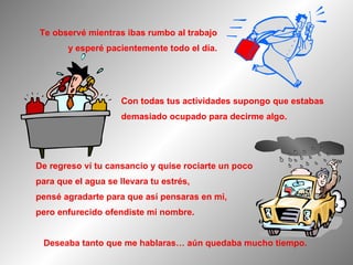 De regreso ví tu cansancio y quise rociarte un poco para que el agua se llevara tu estrés, pensé agradarte para que así pensaras en mi, pero enfurecido ofendiste mi nombre. Con todas tus actividades supongo que estabas demasiado ocupado para decirme algo. Deseaba tanto que me hablaras… aún quedaba mucho tiempo.  Te observé mientras ibas rumbo al trabajo y esperé pacientemente todo el día. 