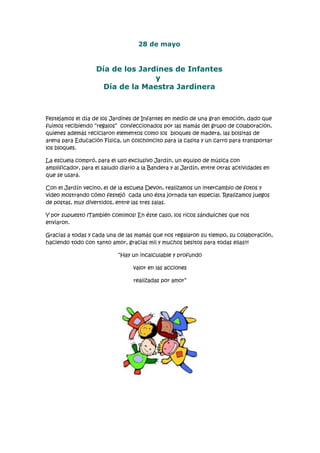 28 de mayo
Día de los Jardines de Infantes
y
Día de la Maestra Jardinera
Festejamos el día de los Jardines de Infantes en medio de una gran emoción, dado que
fuimos recibiendo “regalos” confeccionados por las mamás del grupo de colaboración,
quienes además reciclaron elementos como los bloques de madera, las bolsitas de
arena para Educación Física, un colchoncito para la casita y un carro para transportar
los bloques.
La escuela compró, para el uso exclusivo Jardín, un equipo de música con
amplificador, para el saludo diario a la Bandera y al Jardín, entre otras actividades en
que se usará.
Con el Jardín vecino, el de la escuela Devon, realizamos un intercambio de fotos y
video mostrando cómo festejó cada uno ésta jornada tan especial. Realizamos juegos
de postas, muy divertidos, entre las tres salas.
Y por supuesto ¡También comimos! En éste caso, los ricos sándwiches que nos
enviaron.
Gracias a todas y cada una de las mamás que nos regalaron su tiempo, su colaboración,
haciendo todo con tanto amor, gracias mil y muchos besitos para todas ellas!!!
“Hay un incalculable y profundo
valor en las acciones
realizadas por amor”
 