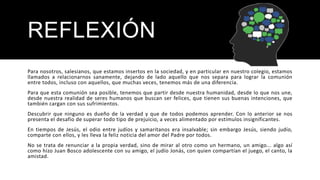 REFLEXIÓN
Para nosotros, salesianos, que estamos insertos en la sociedad, y en particular en nuestro colegio, estamos
llamados a relacionarnos sanamente, dejando de lado aquello que nos separa para lograr la comunión
entre todos, incluso con aquellos, que muchas veces, tenemos más de una diferencia.
Para que esta comunión sea posible, tenemos que partir desde nuestra humanidad, desde lo que nos une,
desde nuestra realidad de seres humanos que buscan ser felices, que tienen sus buenas intenciones, que
también cargan con sus sufrimientos.
Descubrir que ninguno es dueño de la verdad y que de todos podemos aprender. Con lo anterior se nos
presenta el desafío de superar todo tipo de prejuicio, a veces alimentado por estímulos insignificantes.
En tiempos de Jesús, el odio entre judíos y samaritanos era insalvable; sin embargo Jesús, siendo judío,
comparte con ellos, y les lleva la feliz noticia del amor del Padre por todos.
No se trata de renunciar a la propia verdad, sino de mirar al otro como un hermano, un amigo... algo así
como hizo Juan Bosco adolescente con su amigo, el judío Jonás, con quien compartían el juego, el canto, la
amistad.
 