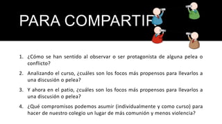 PARA COMPARTIR
1. ¿Cómo se han sentido al observar o ser protagonista de alguna pelea o
conflicto?
2. Analizando el curso, ¿cuáles son los focos más propensos para llevarlos a
una discusión o pelea?
3. Y ahora en el patio, ¿cuáles son los focos más propensos para llevarlos a
una discusión o pelea?
4. ¿Qué compromisos podemos asumir (individualmente y como curso) para
hacer de nuestro colegio un lugar de más comunión y menos violencia?
 