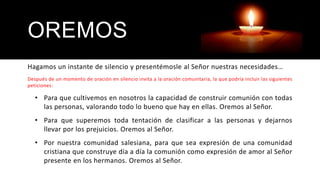 OREMOS
Hagamos un instante de silencio y presentémosle al Señor nuestras necesidades…
Después de un momento de oración en silencio invita a la oración comunitaria, la que podría incluir las siguientes
peticiones:
• Para que cultivemos en nosotros la capacidad de construir comunión con todas
las personas, valorando todo lo bueno que hay en ellas. Oremos al Señor.
• Para que superemos toda tentación de clasificar a las personas y dejarnos
llevar por los prejuicios. Oremos al Señor.
• Por nuestra comunidad salesiana, para que sea expresión de una comunidad
cristiana que construye día a día la comunión como expresión de amor al Señor
presente en los hermanos. Oremos al Señor.
 