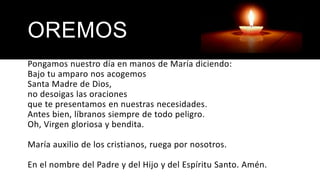 OREMOS
Pongamos nuestro día en manos de María diciendo:
Bajo tu amparo nos acogemos
Santa Madre de Dios,
no desoigas las oraciones
que te presentamos en nuestras necesidades.
Antes bien, líbranos siempre de todo peligro.
Oh, Virgen gloriosa y bendita.
María auxilio de los cristianos, ruega por nosotros.
En el nombre del Padre y del Hijo y del Espíritu Santo. Amén.
 