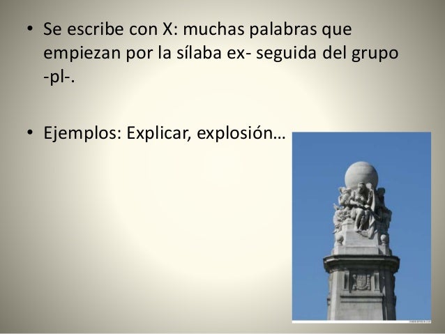 • Se escribe con X: muchas palabras que
empiezan por la sílaba ex- seguida del grupo
-pl-.
• Ejemplos: Explicar, explosión…
 