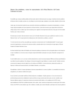 Buenos días estudiantes, somos los representantes de la Mesa Directiva del Centro
Federado de Letras.
Es probable que ya hayan recibido palabras de bienvenida, desde las felicitaciones de sus amigos y familiares hasta las palabras
del decano, director estudios, oprosac, etc, sin embargo nos encontramos aquí, estudiantes como ustedes, dándoles la bienvenida.
Asumo que en la mayoría de ustedes hay una mezcla de sentimientos; probablemente se encuentren entusiasmados y, al mismo
tiempo, algo preocupados por lo que representa la vida universitaria, y para serles honestos, que tengan ambos sentimientos
refleja sensatez. Pero la verdad es que está en ustedes que los siguientes más importantes años de su vida, aquí en la Universidad
Católica, sean vividos al máximo
El primer paso en nuestra vida universitaria vienen a ser los Estudios Generales Letras, que en palabras de nuestro ex rector,
Salomon Lerner son“La mejor puerta de entrada para una vida intelectual rica, solidaria y creativa”.
Y así de inmortal como esa frase, una palabra que escucharan constantemente será “interdisciplinariedad”. Es nuestro papel
encontrar la equivalencia y armonía en las ciencias sociales y naturales, dentro de su interacción en lo que supone el Plan de
Estudios de Estudios Generales Letras.
Su futura facultad tiene la labor de brindarles una formación académica en donde uno de los principales objetivos de la educción
es que el estudiante se convierta en una ser integral comprometido desde el principio con su país y buscando el progreso de la
sociedad.
La universidad cuenta a su vez, con una excelente plana docente y una de las más prestigiosas bibliotecas del país para brindarnos
una sólida formación académica. Sin embargo, la formación integral de la que hablamos va mucho más allá. También contamos
con una serie de espacios como los deportivos, en la cultura con CEMDUC, el centro de música y danza de la católica , en
Oprosac, la Oficina de Promoción Social y Actividades Culturales y en la política.
Entendiéndose “política” en cuanto aprendemos a hacernos responsables de lo común, lo público. La comunidad universitaria se
autogobierna y los alumnos también somos parte.
En este sentido, la universidad también nos brinda educación en ciudadanía. Cuando egresemos, no nos convertiremos en
profesionales que ejerceremos aisladamente nuestra profesión, sino que seremos parte de un país y de una sociedad a cuyo
bienestar debemos apuntar. Es importante entonces ser consciente de ello desde ya; los estudiantes de la PUCP somos
aproximadamente el 0,06% de la población peruana, de los cuales, todos, tenemos un compromiso con nuestro país. De la misma
forma, en la PUCP no somos alumnos que sólo se dedican a estudiar, pues estamos llamados a participar en las tareas de gobier no
 