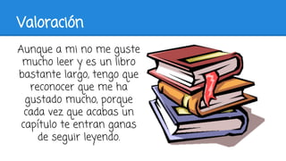 Valoración
Aunque a mi no me guste
mucho leer y es un libro
bastante largo, tengo que
reconocer que me ha
gustado mucho, porque
cada vez que acabas un
capítulo te entran ganas
de seguir leyendo.
 