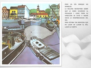 PERO UN DÍA ENRIQUE NO
APARECIÓ.
LA BALLENA NECESITABA SABER
QUÉ LE HABÍA OCURRIDO AL
PESCADOR Y COMO TENÍA SU
DIRECCIÓN SE ECHÓ A NADAR
HACIA LA DESEMBOCADURA DEL
RÍO.
PERO ESTABA TAN NERVIOSA QUE
EN LUGAR DE LLEGAR AL RÍO,
LLEGÓ AL PUERTO.
 