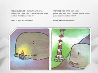 SIGUIÓ BUSCANDO Y ENCONTRÓ UNA BOYA.
Buenos días, boya –dijo. ¿Sabrías decirme dónde
queda la desembocadura del río?
PERO LA BOYA NO RESPONDIÓ.
MÁS TARDE PASÓ JUNTO A UN FARO.
Buenos días, faro –dijo. ¿Sabrías decirme dónde
queda la desembocadura del río?
PERO EL FARO NO RESPONDIÓ.
 