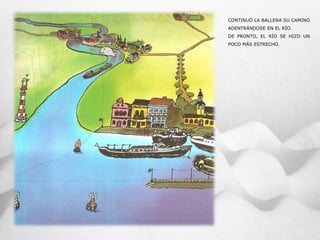 CONTINUÓ LA BALLENA SU CAMINO
ADENTRÁNDOSE EN EL RÍO.
DE PRONTO, EL RÍO SE HIZO UN
POCO MÁS ESTRECHO.
 