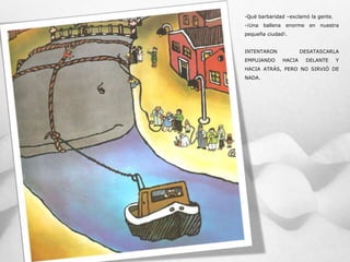 -Qué barbaridad –exclamó la gente.
-¡Una ballena enorme en nuestra
pequeña ciudad!.
INTENTARON DESATASCARLA
EMPUJANDO HACIA DELANTE Y
HACIA ATRÁS, PERO NO SIRVIÓ DE
NADA.
 