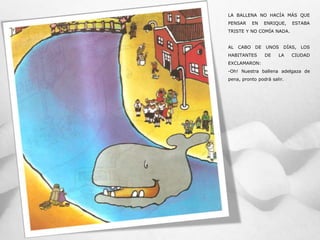 LA BALLENA NO HACÍA MÁS QUE
PENSAR EN ENRIQUE, ESTABA
TRISTE Y NO COMÍA NADA.
AL CABO DE UNOS DÍAS, LOS
HABITANTES DE LA CIUDAD
EXCLAMARON:
-Oh! Nuestra ballena adelgaza de
pena, pronto podrá salir.
 