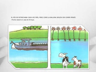 EL RÍO SE ESTRECHABA CADA VEZ MÁS, PERO COMO LA BALLENA SEGUÍA SIN COMER PENSÓ:
-Pronto estaré en casa de Enrique.
 