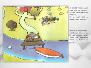 EN EFECTO, PRONTO LLEGÓ
A LA CASA DE ENRIQUE Y
VIÓ QUE TENÍA UNA PIERNA
ENYESADA.
SE LA HABÍA ROTO AL
CAERSE DE UN MANZANO.
-Bienvenida, amiga ballena –
gritó Enrique. ¿Cómo es que
te has encogido tanto?.
Tienes que explicármelo.
Espera, voy a coger una
pecera.
 