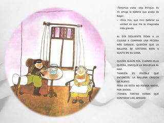 -Tenemos visita –dijo Enrique. Es
mi amiga la ballena que acaba de
llegar.
- ¡Dios mío, qué mini ballena! La
verdad es que me la imaginaba
más grande.
AL DÍA SIGUIENTE IRÍAN A LA
CIUDAD A COMPRAR UNA PECERA
MÁS GRANDE. QUERÍAN QUE LA
BALLENA SE SINTIERA BIEN A
GUSTO EN SU CASA.
QUIZÁS ALGÚN DÍA, CUANDO ELLA
QUIERA, ENRIQUE LA DEVUELVA AL
MAR.
TAMBIÉN ES POSIBLE QUE
ENTONCES, LA BALLENA CREZCA
DE NUEVO.
PERO EN ESTO NO PIENSA NADIE,
POR AHORA.
¡TIENEN TANTAS COSAS QUE
CONTARSE LOS AMIGOS!
 