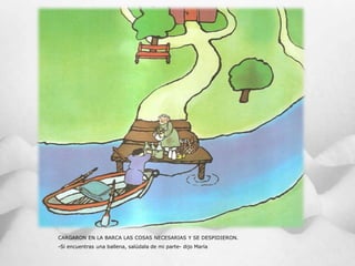 CARGARON EN LA BARCA LAS COSAS NECESARIAS Y SE DESPIDIERON.
-Si encuentras una ballena, salúdala de mi parte- dijo María
 