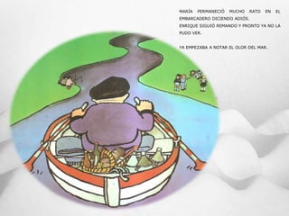 MARÍA PERMANECIÓ MUCHO RATO EN EL
EMBARCADERO DICIENDO ADIÓS.
ENRIQUE SIGUIÓ REMANDO Y PRONTO YA NO LA
PUDO VER.
YA EMPEZABA A NOTAR EL OLOR DEL MAR.
 