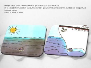 ENRIQUE LLEGÓ AL MAR Y PUDO COMPROBAR QUE ALLÍ LAS OLAS ERAN MÁS ALTAS.
EN EL HORIZONTE APARECIÓ UN BARCO, TAN GRANDE Y QUE LEVANTABA UNAS OLAS TAN GRANDES QUE ENRIQUE TUVO
MIEDO DE VOLCAR.
LUEGO, EL BARCO SE ALEJÓ.
 
